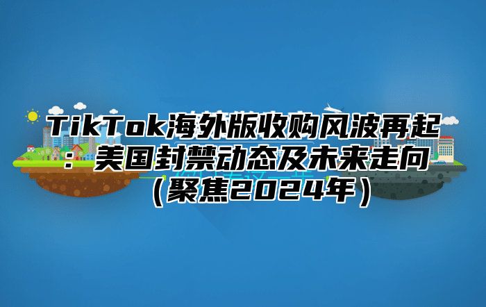 TikTok海外版收购风波再起：美国封禁动态及未来走向聚焦2025年