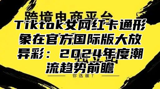 Tiktok女网红卡通形象在官方国际版大放异彩：2025年度潮流趋势前瞻