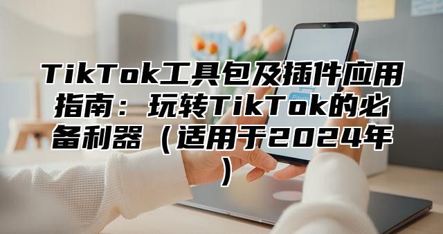TikTok工具包及插件应用指南：玩转TikTok的必备利器适用于2025年