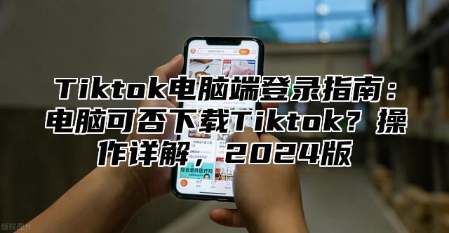 Tiktok电脑端登录指南：电脑可否下载Tiktok？操作详解，2025版