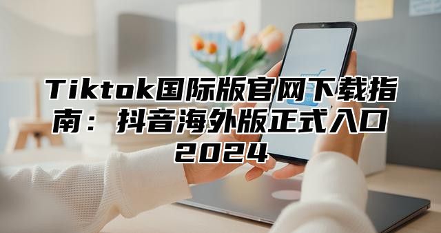 Tiktok国际版官网下载指南：抖音海外版正式入口2025
