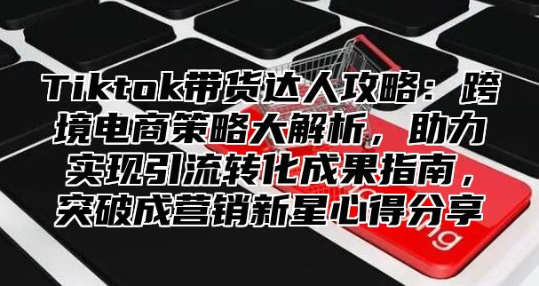 Tiktok带货达人攻略：跨境电商策略大解析，助力实现引流转化成果指南，突破成营销新星心得分享