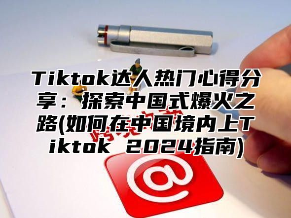 Tiktok达人热门心得分享：探索中国式爆火之路(如何在中国境内上Tiktok 2025指南)