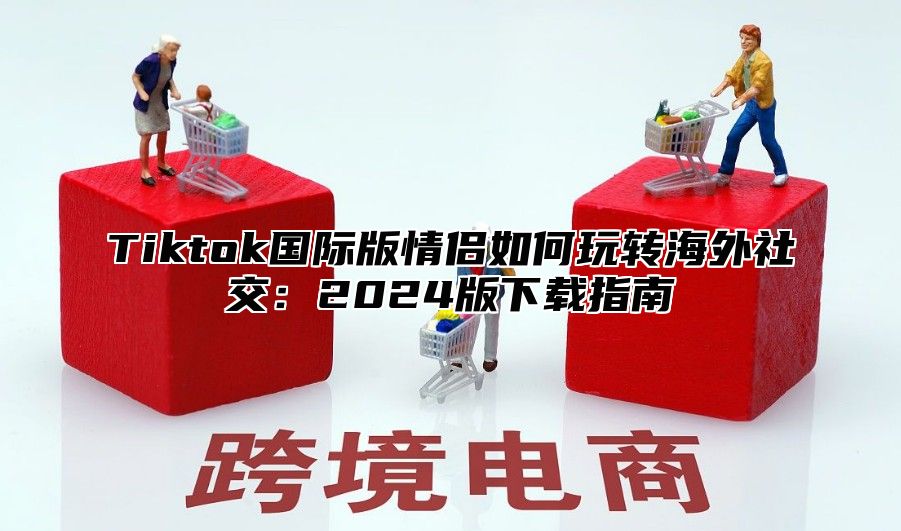 Tiktok国际版情侣如何玩转海外社交：2025版下载指南