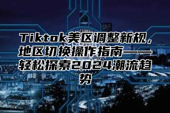 Tiktok美区调整新规，地区切换操作指南——轻松探索2025潮流趋势