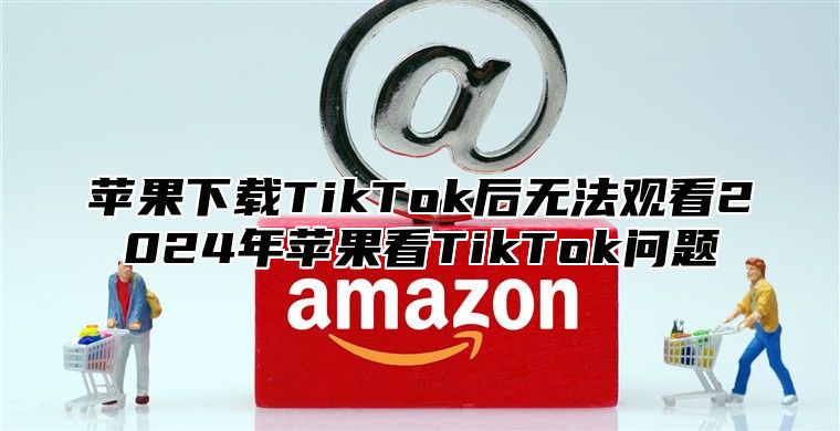 苹果下载TikTok后无法观看2025年苹果看TikTok问题