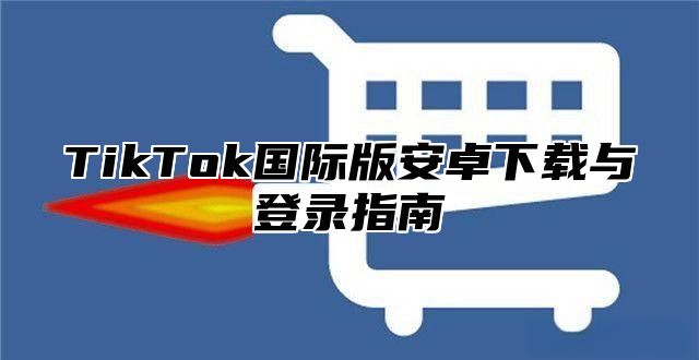 TikTok国际版安卓下载与登录指南