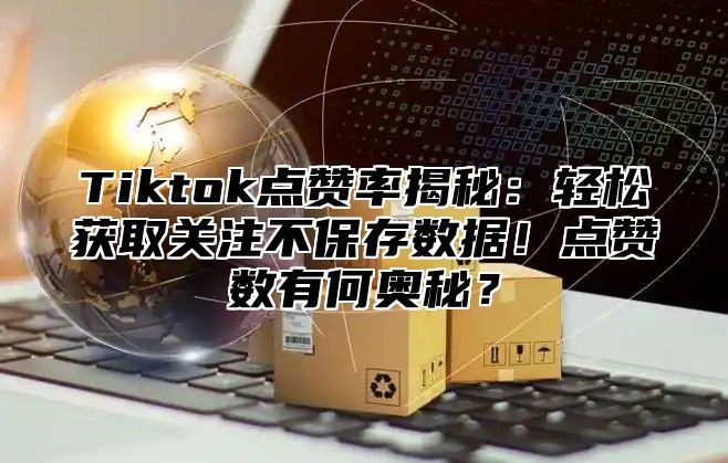 Tiktok点赞率揭秘：轻松获取关注不保存数据！点赞数有何奥秘？