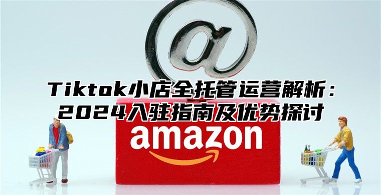 Tiktok小店全托管运营解析：2025入驻指南及优势探讨