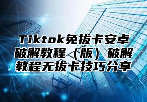 Tiktok免拔卡安卓破解教程版破解教程无拔卡技巧分享