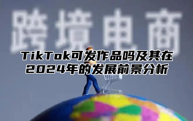 TikTok可发作品吗及其在2025年的发展前景分析