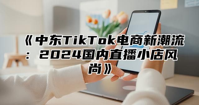 中东TikTok电商新潮流：2025国内直播小店风尚