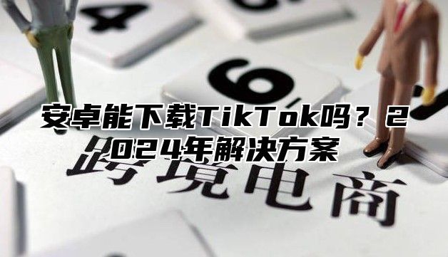 安卓能下载TikTok吗？2025年解决方案