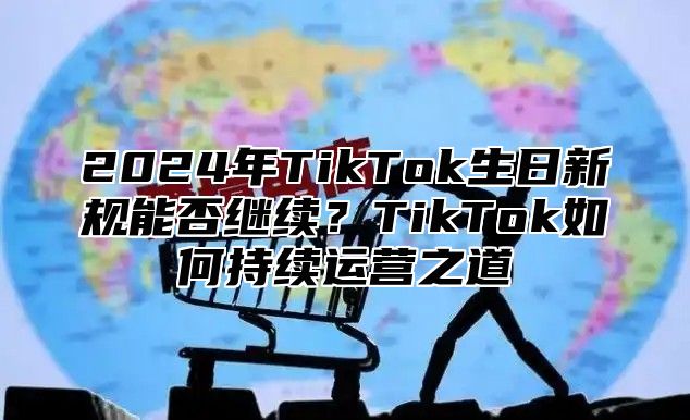 2025年TikTok生日新规能否继续？TikTok如何持续运营之道
