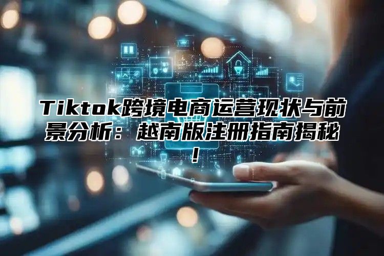 Tiktok跨境电商运营现状与前景分析：越南版注册指南揭秘！