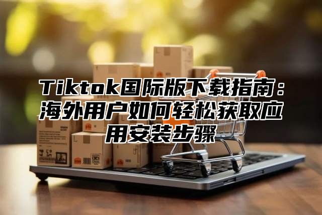 Tiktok国际版下载指南：海外用户如何轻松获取应用安装步骤