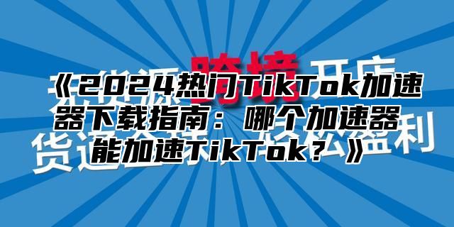 2025热门TikTok加速器下载指南：哪个加速器能加速TikTok？