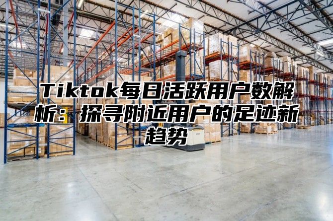 Tiktok每日活跃用户数解析：探寻附近用户的足迹新趋势