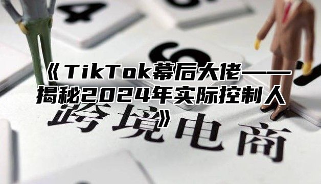 TikTok幕后大佬——揭秘2025年实际控制人