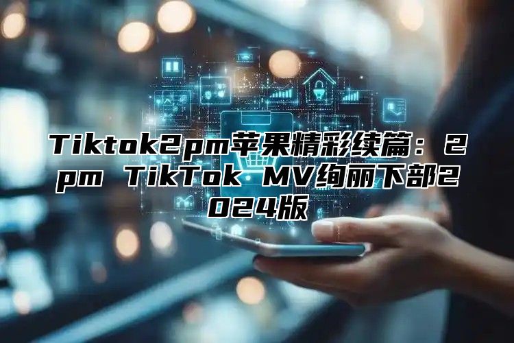 Tiktok2pm苹果精彩续篇：2pm TikTok MV绚丽下部2025版
