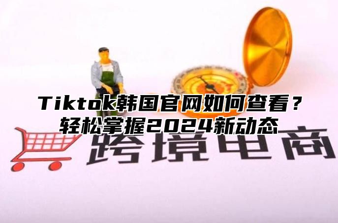 Tiktok韩国官网如何查看？轻松掌握2025新动态