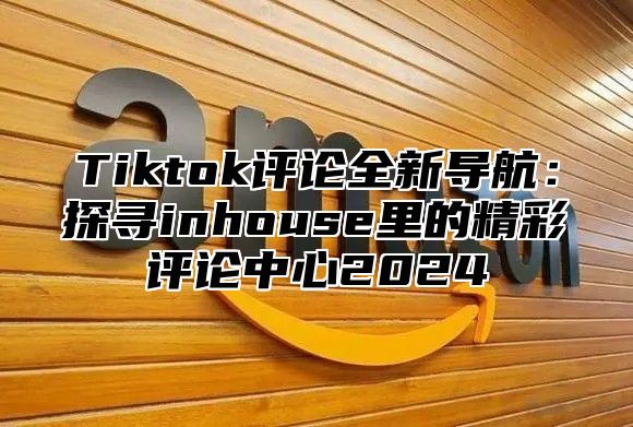 Tiktok评论全新导航：探寻inhouse里的精彩评论中心2025