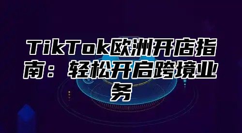 TikTok欧洲开店指南：轻松开启跨境业务