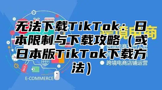 无法下载TikTok：日本限制与下载攻略或日本版TikTok下载方法
