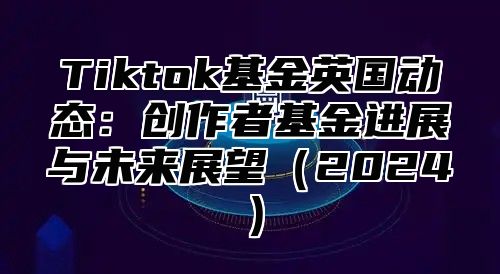Tiktok基金英国动态：创作者基金进展与未来展望2025