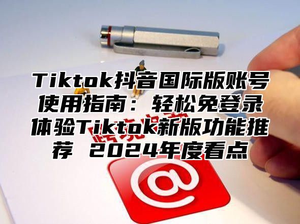 Tiktok抖音国际版账号使用指南：轻松免登录体验Tiktok新版功能推荐 2025年度看点
