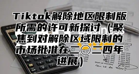 Tiktok解除地区限制版所需的许可新探讨聚焦到对解除区域限制的市场批准在二〇二四年进展