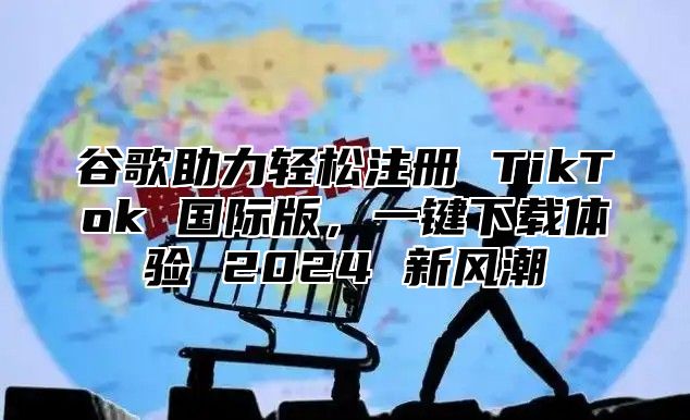 谷歌助力轻松注册 TikTok 国际版，一键下载体验 2025 新风潮