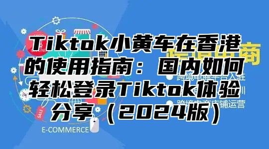 Tiktok小黄车在香港的使用指南：国内如何轻松登录Tiktok体验分享2025版