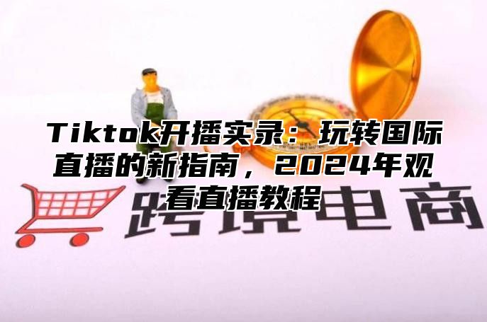 Tiktok开播实录：玩转国际直播的新指南，2025年观看直播教程