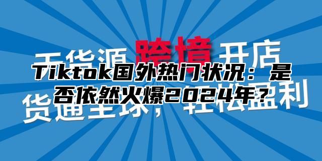 Tiktok国外热门状况：是否依然火爆2025年？