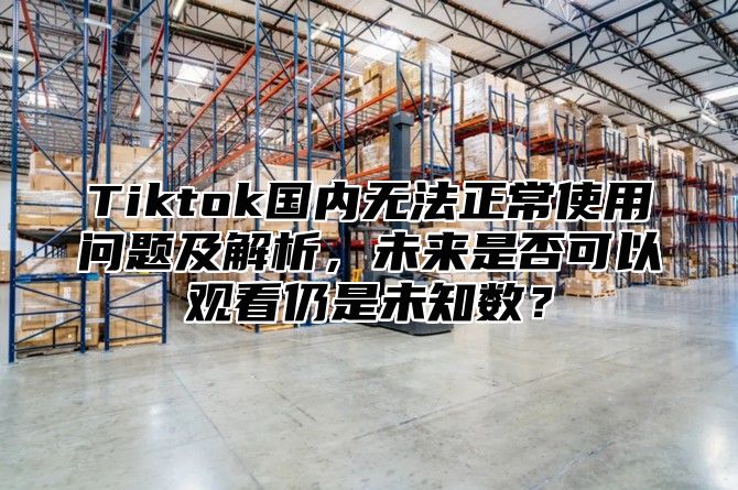 Tiktok国内无法正常使用问题及解析，未来是否可以观看仍是未知数？