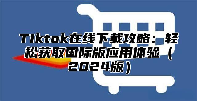 Tiktok在线下载攻略：轻松获取国际版应用体验2025版