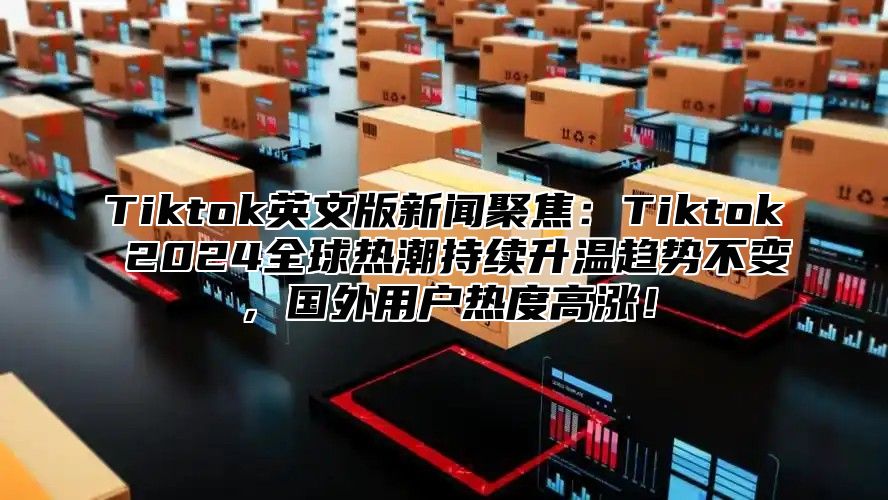 Tiktok英文版新闻聚焦：Tiktok 2025全球热潮持续升温趋势不变，国外用户热度高涨！