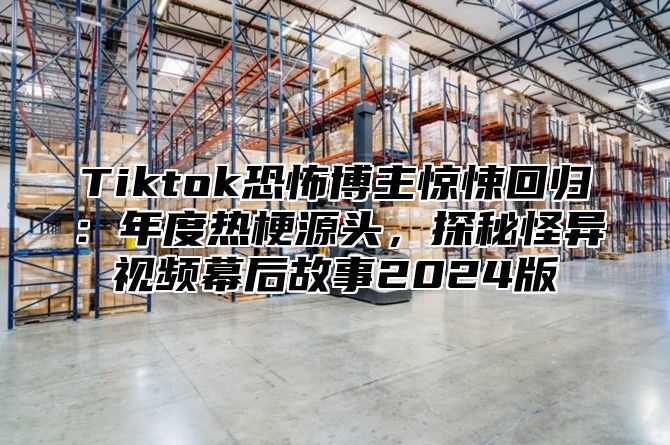 Tiktok恐怖博主惊悚回归：年度热梗源头，探秘怪异视频幕后故事2025版