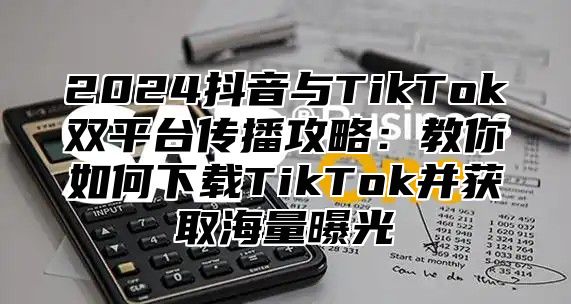 2025抖音与TikTok双平台传播攻略：教你如何下载TikTok并获取海量曝光
