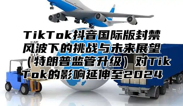 TikTok抖音国际版封禁风波下的挑战与未来展望特朗普监管升级对TikTok的影响延伸至2025