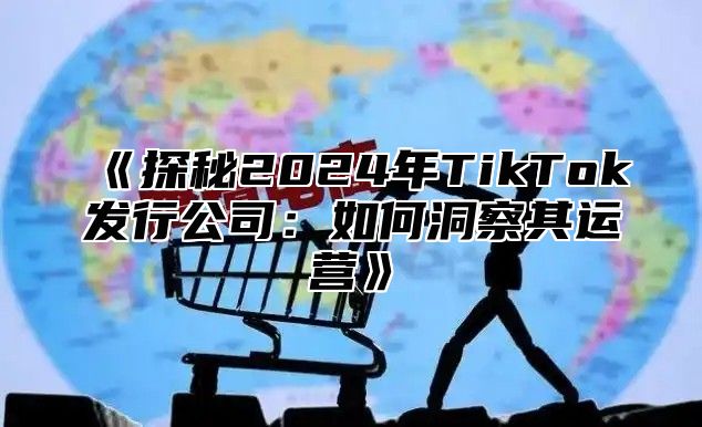 探秘2025年TikTok发行公司：如何洞察其运营
