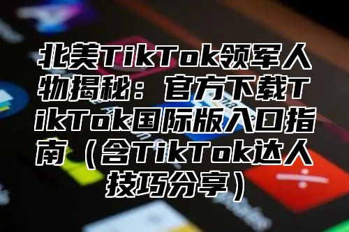 北美TikTok领军人物揭秘：官方下载TikTok国际版入口指南含TikTok达人技巧分享