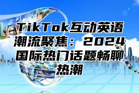 TikTok互动英语潮流聚焦：2025国际热门话题畅聊热潮