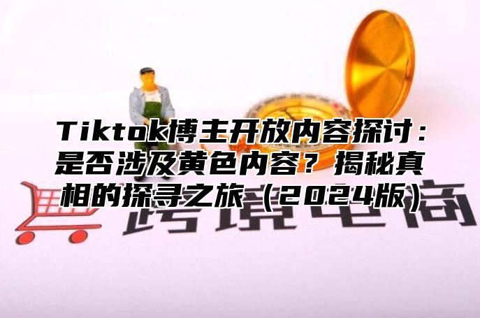 Tiktok博主开放内容探讨：是否涉及黄色内容？揭秘真相的探寻之旅2025版