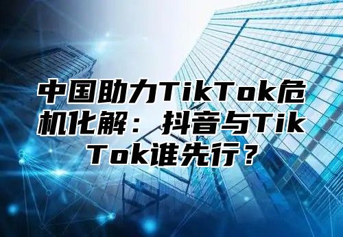 中国助力TikTok危机化解：抖音与TikTok谁先行？