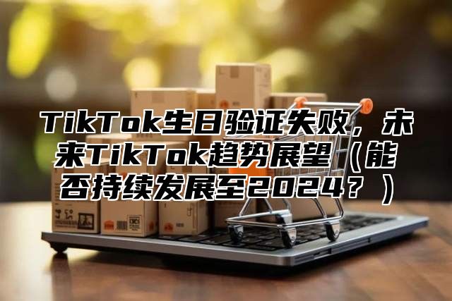 TikTok生日验证失败，未来TikTok趋势展望能否持续发展至2025？