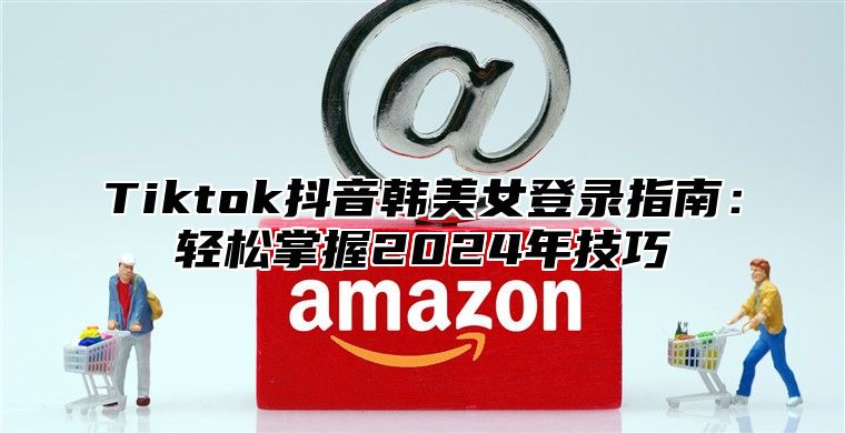 Tiktok抖音韩美女登录指南：轻松掌握2025年技巧
