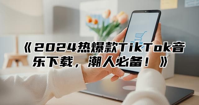 2025热爆款TikTok音乐下载，潮人必备！