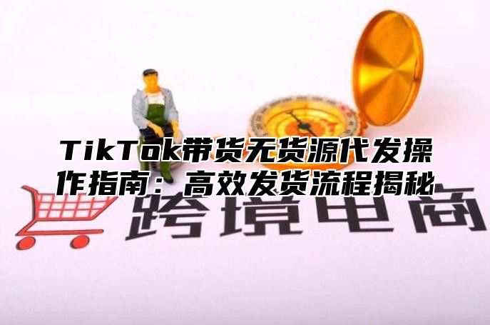TikTok带货无货源代发操作指南：高效发货流程揭秘